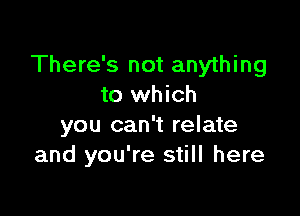 There's not anything
to which

you can't relate
and you're still here