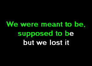 We were meant to be,

supposed to be
but we lost it