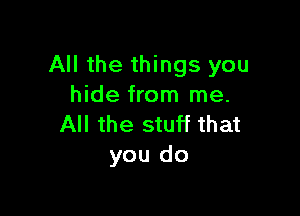 All the things you
hide from me.

All the stuff that
you do