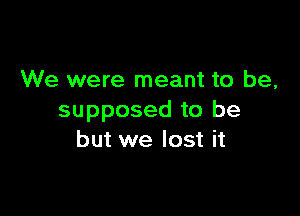 We were meant to be,

supposed to be
but we lost it