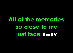 All of the memories

so close to me
just fade away