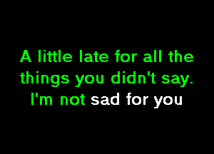 A little late for all the

things you didn't say.
I'm not sad for you