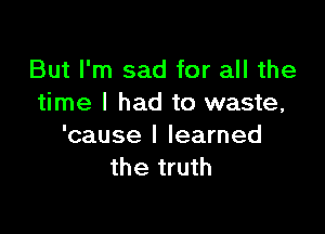 But I'm sad for all the
time I had to waste,

'cause I learned
the truth