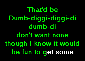 That'd be
Dumb-diggi-diggi-di
dumb-di
don't want none
though I know it would
be fun to get some