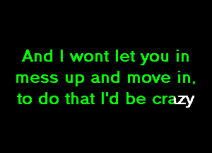 And I wont let you in

mess up and move in,
to do that I'd be crazy