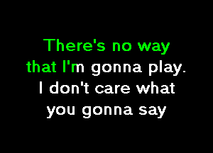 There's no way
that I'm gonna play.

I don't care what
you gonna say