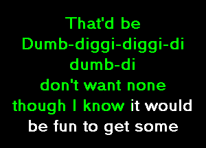 That'd be
Dumb-diggi-diggi-di
dumb-di
don't want none
though I know it would
be fun to get some