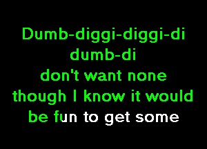 Dumb-diggi-diggi-di
dumb-di
don't want none
though I know it would
be fun to get some