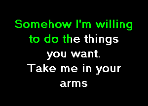 Somehow I'm willing
to do the things

you want.
Take me in your
arms