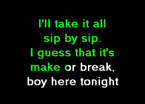 I'll take it all
sip by sip.

I guess that it's
make or break,
boy here tonight