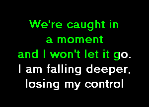 We're caught in
a moment

and I won't let it go.
I am falling deeper,
losing my control