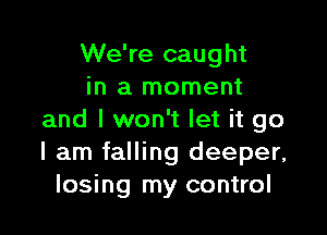 We're caught
in a moment

and I won't let it go
I am falling deeper,
losing my control