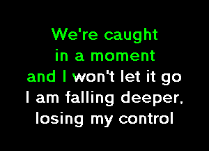 We're caught
in a moment

and I won't let it go
I am falling deeper,
losing my control