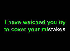 I have watched you try

to cover your mistakes
