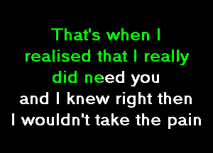 That's when I
realised that I really

did need you
and I knew right then
I wouldn't take the pain