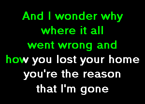 And I wonder why
where it all
went wrong and

how you lost your home
you're the reason

that I'm gone