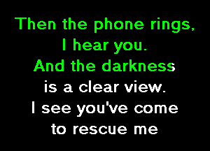 Then the phone rings,
Ihearyou.
And the darkness

is a clear view.
I see you've come
to rescue me