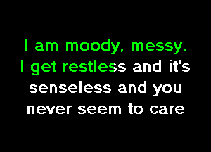 I am moody, messy.
I get restless and it's
senseless and you
never seem to care