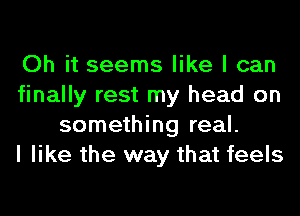 Oh it seems like I can
finally rest my head on
something real.

I like the way that feels