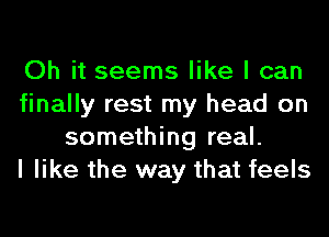 Oh it seems like I can
finally rest my head on
something real.

I like the way that feels