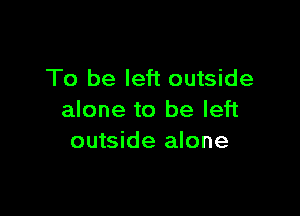 To be left outside

alone to be left
outside alone