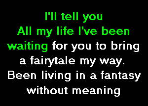 I'll tell you
All my life I've been
waiting for you to bring
a fairytale my way.
Been living in a fantasy
without meaning