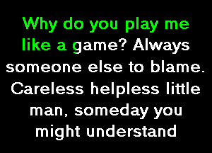 Why do you play me
like a game? Always
someone else to blame.
Careless helpless little
man, someday you
might understand