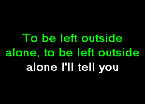 To be left outside

alone, to be left outside
alone I'll tell you