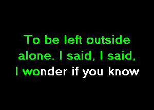 To be left outside

alone. I said, I said,
I wonder if you know