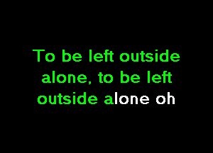 To be left outside

alone. to be left
outside alone oh