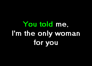 You told me,

I'm the only woman
for you