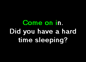 Come on in.

Did you have a hard
time sleeping?