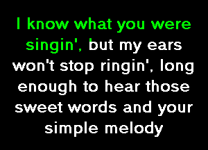 I know what you were
singin', but my ears
won't stop ringin', long
enough to hear those
sweet words and your
simple melody