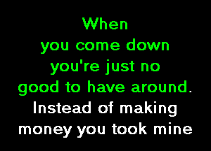 When
you come down
you're just no
good to have around.
Instead of making
money you took mine