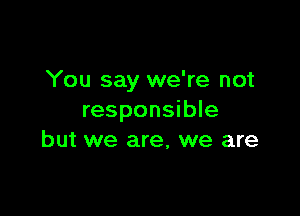 You say we're not

responsible
but we are, we are