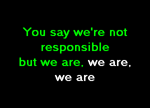 You say we're not
responsible

but we are, we are,
we are