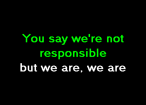 You say we're not

responsible
but we are, we are