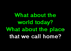 What about the
world today?

What about the place
that we call home?
