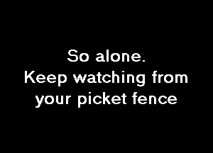 So alone.

Keep watching from
your picket fence