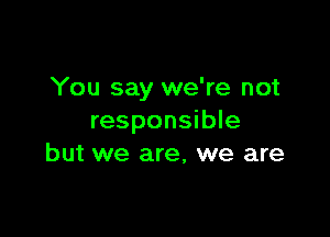 You say we're not

responsible
but we are, we are