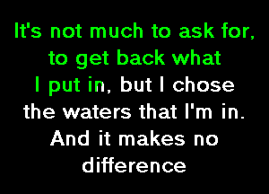 It's not much to ask for,
to get back what
I put in, but I chose
the waters that I'm in.
And it makes no
difference