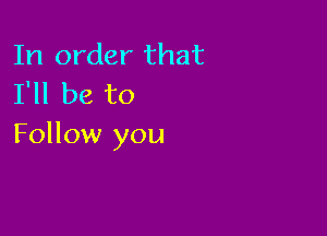 In order that
I'll be to

Follow you