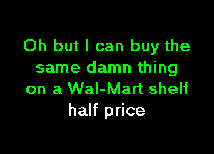 Oh but I can buy the
same damn thing

on a Wal-Mart shelf
half price