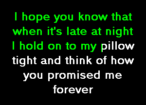 I hope you know that
when it's late at night
I hold on to my pillow
tight and think of how
you promised me
forever
