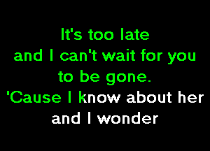 It's too late
and I can't wait for you

to be gone.
'Cause I know about her
and I wonder