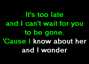 It's too late
and I can't wait for you

to be gone.
'Cause I know about her
and I wonder