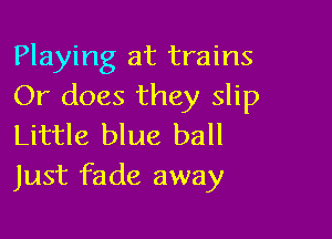 Playing at trains
Or does they slip

Little blue ball
Just fade away