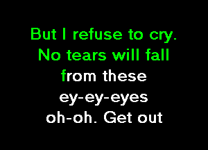 But I refuse to cry.
No tears will fall

from these
ey-ey-eyes
oh-oh. Get out