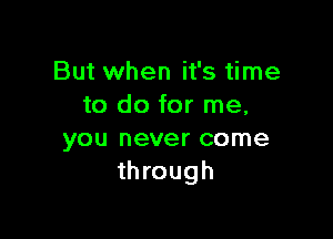 But when it's time
to do for me,

you never come
through