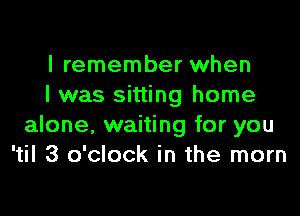 I remember when
I was sitting home

alone, waiting for you
'til 3 o'clock in the mom